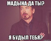 мадына да ты? я будыл тебя?