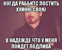 когда раббитс постить хуйню свою в надежде что у меня пойдет подлива