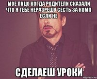 мое лицо когда родители сказали что я тебе неразрешу сесть за комп если не сделаеш уроки