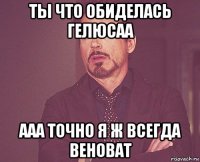 ты что обиделась гелюсаа ааа точно я ж всегда веноват