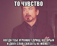 то чувство когда тебе угрожает дрищ, который и двух слов связать не может!