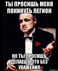 ты просишь меня покинуть легион но ты просишь делаешь это без уважения