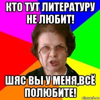 кто тут литературу не любит! шяс вы у меня,всё полюбите!