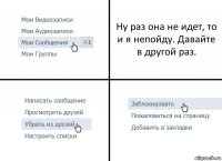 Ну раз она не идет, то и я непойду. Давайте в другой раз.