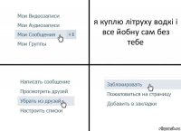 я куплю літруху водкі і все йобну сам без тебе