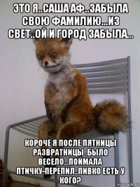 это я..саша аф..забыла свою фамилию...из свет..ой и город забыла... короче я после пятницы развратницы .было весело...поймала птичку-перепил..пивко есть у кого?