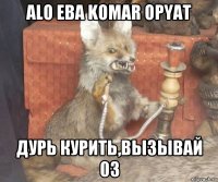 alo eba komar opyat дурь курить,вызывай 03