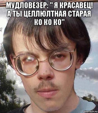мудловезер: " я красавец! а ты целлюлтная старая ко ко ко" 