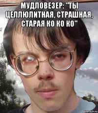 мудловезер: "ты целлюлитная, страшная, старая ко ко ко" 