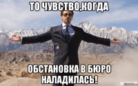 то чувство,когда обстановка в бюро наладилась!