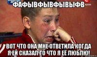 фафывфывфывыфв вот что она мне ответила когда я ей сказал то что я её люблю!