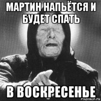 мартин напьётся и будет спать в воскресенье