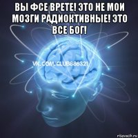 вы фсе врете! это не мои мозги радиоктивные! это все бог! 