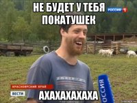 не будет у тебя покатушек ахахахахаха