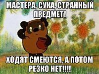 мастера, сука, странный предмет! ходят смеются, а потом резко нет!!!!