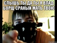 слышь ты да ты я влад борщ сраный мать твою 