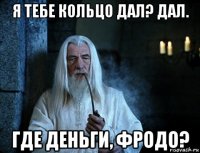 я тебе кольцо дал? дал. где деньги, фродо?