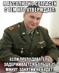 я абсолютно согласен с тем кто утверждает: если преподаватель задерживается больше 15 минут, занятий не будет!