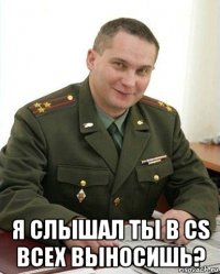  я слышал ты в cs всех выносишь?