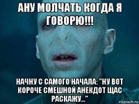 ану молчать когда я говорю!!! начну с самого начала: "ну вот короче смешной анекдот щас раскажу..."