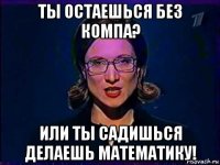 ты остаешься без компа? или ты садишься делаешь математику!