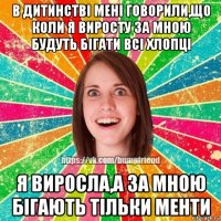 в дитинстві мені говорили,що коли я виросту за мною будуть бігати всі хлопці я виросла,а за мною бігають тільки менти