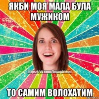 якби моя мала була мужиком то самим волохатим