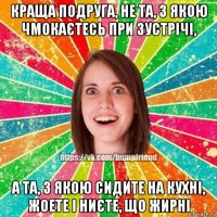 краща подруга, не та, з якою чмокаєтесь при зустрічі, а та, з якою сидите на кухні, жоете і ниєте, що жирні