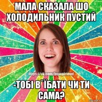 мала сказала шо холодильник пустий -тобі в`їбати чи ти сама?