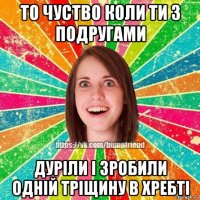 то чуство коли ти з подругами дуріли і зробили одній тріщину в хребті