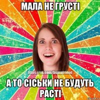 мала не грусті а то сіськи не будуть расті