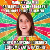 мала кінула мені предяву,шо єслі не повезу її на море то піде від мене кінув малусам і поїхав з едіком бухать на річку