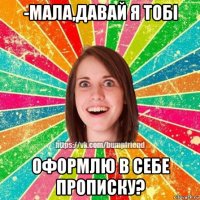 -мала,давай я тобі оформлю в себе прописку?