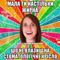 мала ти настільки жирна шо не влазиш на стоматологічне крісло