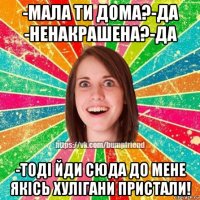 -мала ти дома?-да -ненакрашена?-да -тоді йди сюда до мене якісь хулігани пристали!