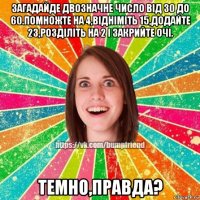 загадайде двозначне число від 30 до 60.помножте на 4,відніміть 15,додайте 23,розділіть на 2 і закрийте очі. темно,правда?