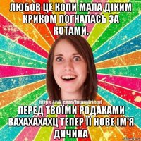 любов це коли мала діким криком погналась за котами, перед твоїми родаками вахахахахц тепер її нове ім'я дичина