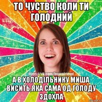 то чуство коли ти голодний а в холодільнику миша висить,яка сама од голоду здохла