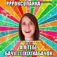 ррроксоланка******* а я тебе бачу)))))хіх(кабачок