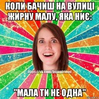 коли бачиш на вулиці жирну малу, яка ниє: "мала ти не одна"