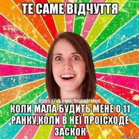 те саме вiдчуття коли мала будить мене о 11 ранку,коли в неї проiсходe заскок