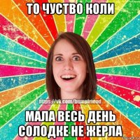 то чуство коли мала весь день солодке не жерла