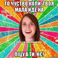 то чуство коли, твоя мала йде на піцу а ти, нє!