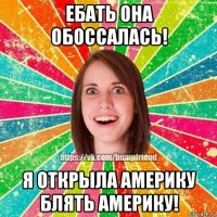 ебать она обоссалась! я открыла америку блять америку!