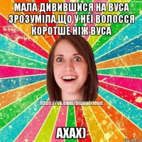 мала дивившися на вуса зрозуміла,що у неї волосся коротше ніж вуса ахах)