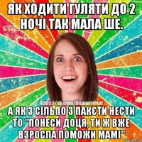 як ходити гуляти до 2 ночі так мала ше. а як з сільпо 3 пакєти нести то "понеси доця, ти ж вже взросла поможи мамі"