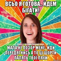 всьо я готова.. йдем бігати! мала не позор мене- йди передягнись а то ці шорти палять твої ляхи