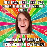 мені нада принц,який буде спасати мене від неминучої смерті - коли я буду закідать пєльмєшки в каструлю)