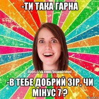 -ти така гарна -в тебе добрий зір, чи мінус 7 ?