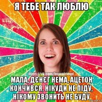 я тебе так люблю мала, дєнєг нема, ацетон кончився, нікуди не піду, нікому звонить не буду